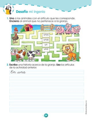 ©EditorialSantillana,S.A.
24
1. Uno a los animales con el artículo que les corresponde.
Encierro al animal que no pertenece a la granja.
2. Escribo una historia acerca de la granja. Uso los artículos
de la actividad anterior.
unas
una
unos
un
En åuna
Desafío mi ingenio
 