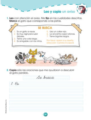 ©EditorialSantillana,S.A.
25
SE BUSCA
1. Es un gato a rayas.
2. Es muy ágil para subir
árboles.
3. Tiene una cola larga.
4. Es amigable con los niños.
5. Usa un collar rojo.
6. Le encanta cazar ratones.
7. Tiene bigotes largos.
Por favor, avisar a su dueño.
Dirección: Camino 8 casa B.
Leo y copio un aviso
1. Leo con atención el aviso. Me ﬁjo en las cualidades descritas.
Marco el gato que corresponde a las pistas.
2. Copio sólo las oraciones que me ayudaron a descubrir
al gato perdido.
Såe åbusca
1. Es
 