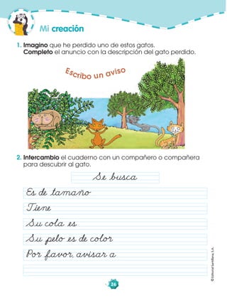 ©EditorialSantillana,S.A.
26
2. Intercambio el cuaderno con un compañero o compañera
para descubrir al gato.
1. Imagino que he perdido uno de estos gatos.
Completo el anuncio con la descripción del gato perdido.
Mi creación
Escribo un aviso
Såe åbusca
Es de åtamaño
Tåiene
Såu coÂa åes
Såu åpelo åes de coÂo·
Po· åfavo·, avisar a
 
