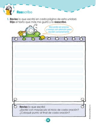 ©EditorialSantillana,S.A.
28
1. Reviso lo que escribí en cada página de esta unidad.
Elijo el texto que más me gustó y lo reescribo.
Reescribo
Reviso lo que escribí:
¿Escribí con mayúscula al inicio de cada oración?
¿Coloqué punto al final de cada oración?
Recuerda ser preciso
y revisar con atención para
escribir correctamente.
 