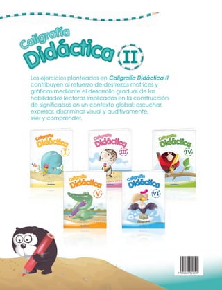 UUUU UU
AAA a Båb CC c Dd Eåe FåfFåf GgGgGgGg
Los ejercicios planteados en Caligrafía Didáctica II
contribuyen al refuerzo de destrezas motrices y
gráficas mediante el desarrollo gradual de las
habilidades lectoras implicadas en la construcción
de significados en un contexto global: escuchar,
expresar, discriminar visual y auditivamente,
leer y comprender.
a BåbBåbBåb CC c DdDdDd EåeEåe FåfFåfFåf GgGg
UUU
FåfFåfFåf GgGgGgFåf Gg
7 591524 011199
U
FåfFåf
U UUUU
FåfFåf GgGg
UU
FåfFåf
 