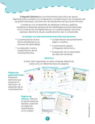 ©EditorialSantillana,S.A.
2
©EditorialSantillana,S.A.
28
©EditorialSantillana,S.A.
1. Reviso lo que escribí en cada página de esta unidad.
Elijo el texto que más me gustó y lo reescribo.
Reescritura
Reviso lo que escribí:
¿Escribí con mayúscula al inicio de cada oración?
¿Coloqué punto al final de cada oración?
Recuerda ser preciso
y revisar con atención para
escribir correctamente.
Páginas de
refuerzo. Ofrecen
la oportunidad de
repasar y ejercitar
los aspectos
desarrollados
en la unidad.
©EditorialSantillana,S.A.
©EditorialSantillana,S.A.
29
¿Cómo trabajé?
1. Reviso lo que escribí en esta unidad. Leo las aﬁrmaciones
y marco con una X mi opinión.
Me siento con la espalda derecha.
Tomo el lápiz en forma correcta.
Leo las instrucciones antes de trabajar.
Pienso
antes de escribir.
Escribo con letra clara y ordenada.
Respeto
los márgenes.
Respeto
el espacio entre las palabras.
Respeto
las tres zonas de escritura.
Uso mayúscula al iniciar cada oración.
Coloco punto al finalizar cada oración.
Marco los acentos en las palabras.
Uso mayúscula en nombres propios.
Uso comas al enumerar elementos.
Uso signos de interrogación y exclamación.
Reviso lo que escribí y corrijo
mis errores.
Siempre
A veces
Nunca
2. Completo las oraciones.Lo que más me gustó
Lo que más me cotó
Me co‚pro‚eto a mejo·ar
©EditorialSantillana,S.A.
©EditorialSantillana,S.A.
Grafomotricidad
7
1. Completo la ﬁgura.
©EditorialSantillana,S.A.
©EditorialSantillana,S.A.
2. Repaso las líneas.
©EditorialSantillana,S.A.
12
©EditorialSantillana,S.A.
2
f
e l
j
c
k b
Recuerdo
el abecedario
1. Siguiendo el ejemplo, escribo palabras que comiencen
con las letras indicadas. Escribo el nombre de algunos
de estos animales.
a ålicia
C c
E åe
B åb åburro
D d
F åf
G g
H åh åhoˆa
J j
L ål
I åi åisla
K åk
M m
N n
©EditorialSantillana,S.A.
24
©EditorialSantillana,S.A.
1. Uno a los animales con el artículo que les corresponde.
Encierro al animal que no pertenece a la granja.
2. Escribo una historia acerca de la granja. Uso los artículos
de la actividad anterior.
unas
una
unos
un
En åuna
Desafío mi ingenio
©EditorialSantillana,S.A.
18
©EditorialSantillana,S.A.
Leo y copio una adivinanza
1. Leo y copio las adivinanzas.
Busco y coloreo la respuesta en la imagen.
Al copiar,
respeta las zonas
de escritura.
2. Escribo una adivinanza.
Pido a mis compañeros y compañeras que adivinen.
¿Qué? Sale de día y de noche åse va?
¡ cuestas ållevo mi casa y no åtengo åpies!
Caligrafía Didáctica es una herramienta educativa de apoyo,
diseñada para contribuir con el desarrollo y fortalecimiento de competencias
de grafomotricidad y de atención de estudiantes de Educación Primaria.
Contribuye con el desarrollo de destrezas motrices y gráﬁcas
mediante el desarrollo gradual de las habilidades lectoras implicadas
en la construcción de signiﬁcados en un contexto global: escuchar,
expresar, discriminar visual y auditivamente, leer y comprender.
Al trabajar con esta herramienta educativa favorecemos:
• La participación activa
de los estudiantes en su
proceso de aprendizaje.
• La distensión motriz y
la ejercitación de los
movimientos ﬁnos.
• La ejercitación del pensamiento
lógico y creativo.
• La percepción global
e integrada del entorno.
• El desarrollo de la capacidad
de atención sensorial.
Páginas de
grafomotricidad.
Presentan
ejercicios que
propician la
atención y el
desarrollo de la
motricidad ﬁna.
Estructura
El texto está organizado en siete unidades didácticas,
cada una con diferentes tipos de páginas.
 