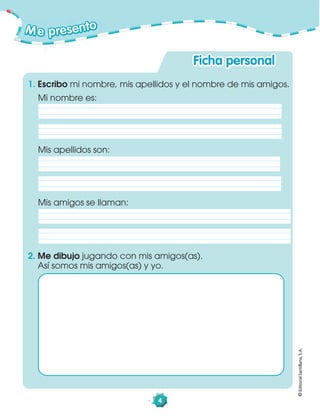 4
Me presento
©EditorialSantillana,S.A.
Ficha personal
Mis apellidos son:
Mis amigos se llaman:
Mi nombre es:
1. Escribo mi nombre, mis apellidos y el nombre de mis amigos.
2. Me dibujo jugando con mis amigos(as).
Así somos mis amigos(as) y yo.
 