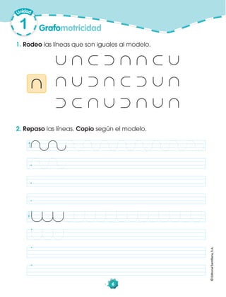 1
©EditorialSantillana,S.A.
Grafomotricidad
6
1. Rodeo las líneas que son iguales al modelo.
©EditorialSantillana,S.A.
2. Repaso las líneas. Copio según el modelo.
 
