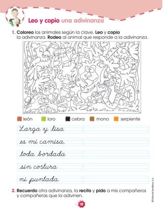 ©EditorialSantillana,S.A.
18
2. Recuerdo otra adivinanza, la recito y pido a mis compañeros
y compañeras que la adivinen.
1. Coloreo los animales según la clave. Leo y copio
la adivinanza. Rodeo al animal que responde a la adivinanza.
Leo y copio una adivinanza
åes mi camisa,
åtoda åbo·dada
åsin cotura
ni åpuntada.
león loro cebra mono serpiente
Larga y ålisa
 