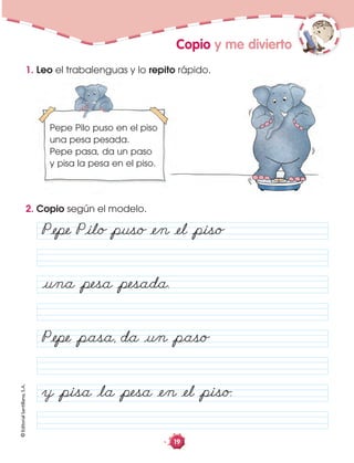 ©EditorialSantillana,S.A.
19
Copio y me divierto
2. Copio según el modelo.
PÅepe Åpasa, da Åun Åpaso
y Åpisa Åla Åpesa Åen Åel Åpiso.
PÅepe PÅilo Åpuso Åen Åel Åpiso
Åuna Åpesa Åpesada.
Pepe Pilo puso en el piso
una pesa pesada.
Pepe pasa, da un paso
y pisa la pesa en el piso.
1. Leo el trabalenguas y lo repito rápido.
 