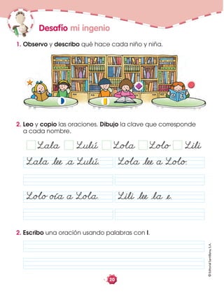 ©EditorialSantillana,S.A.
20
2. Leo y copio las oraciones. Dibujo la clave que corresponde
a cada nombre.
Desafío mi ingenio
1. Observo y describo qué hace cada niño y niña.
Lala Ålee Åa Lulú.
LoÂo oía a LoÂa. Lili Ålee Åla Åe.
LoÂa Ålee a LoÂo.
2. Escribo una oración usando palabras con l.
Lala Lulú LoÂa LoÂo Lili
 