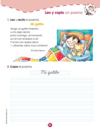 ©EditorialSantillana,S.A.
21
2. Copio el poema.
1. Leo y recito el poema.
Leo y copio un poema
Mi gatito
Mi gatito
Tengo un gatito friolento,
y si lo dejo dormir
junto conmigo, al momento
su ron–ron empiezo a oír.
Y el ron–ron quiere decir:
— ¡Gracias, estoy muy contento!
Amado Nervo.
 