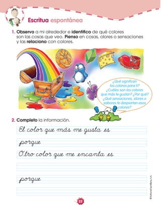 ©EditorialSantillana,S.A.
22
2. Completo la información.
1. Observo a mi alrededor e identiﬁco de qué colores
son las cosas que veo. Pienso en cosas, olores o sensaciones
y las relaciono con colores.
Escritua espontánea
El coÂo· que más me gusta åes
Oåtro coÂo· que me åencanta åes
åpo·que
åpo·que
¿Qué signiﬁcan
los colores para ti?
¿Cuáles son los colores
que más te gustan? ¿Por qué?
¿Qué sensaciones, olores o
sabores te despiertan esos
colores?
 