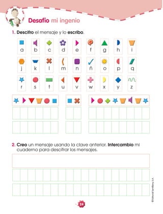 ©EditorialSantillana,S.A.
24
Desafío mi ingenio
1. Descifro el mensaje y lo escribo.
a b c d e f g h i
j k l m n ñ o p q
r s t u v w x y z
a b c d e f g h i
j k l m n ñ o p q
r s t u v w x y z
a b c d e f g h i
j k l m n ñ o p q
r s t u v w x y z
a b c d e f g h i
j k l m n ñ o p q
r s t u v w x y z
2. Creo un mensaje usando la clave anterior. Intercambio mi
cuaderno para descifrar los mensajes.
 