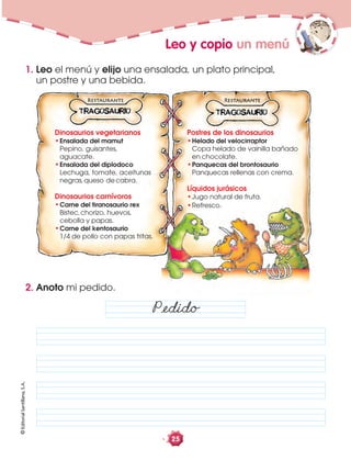 ©EditorialSantillana,S.A.
25
Leo y copio un menú
1. Leo el menú y elijo una ensalada, un plato principal,
un postre y una bebida.
2. Anoto mi pedido.
Påedido
Dinosaurios vegetarianos
Ensalada del mamut
Pepino, guisantes,
aguacate.
Ensalada del diplodoco
Lechuga, tomate, aceitunas
negras,queso decabra.
Dinosaurios carnívoros
Carne del tiranosaurio rex
Bistec,chorizo, huevos,
cebolla y papas.
Carne del kentosaurio
1/4 de pollo con papas fritas.
Postres de los dinosaurios
Helado del velocirraptor
Copa helado de vainilla bañado
en chocolate.
Panquecas del brontosaurio
Panquecas rellenas con crema.
Líquidos jurásicos
Jugo natural de fruta.
Refresco.
 