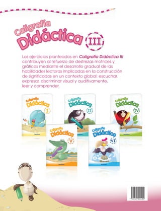 AAA a Båb CC c Dd Eåe FåfFåf GgGgGgGg
UU
Gg
UUUUUUUU UUUU
Los ejercicios planteados en Caligrafía Didáctica III
contribuyen al refuerzo de destrezas motrices y
gráficas mediante el desarrollo gradual de las
habilidades lectoras implicadas en la construcción
de significados en un contexto global: escuchar,
expresar, discriminar visual y auditivamente,
leer y comprender.
7 591524 011205
a BåbBåbBåb CC c DdDdDd EåeEåe FåfFåfFåf GgGgFåfFåfFåf GgGgGg
UUU
GgFåf Gg
UUUU
 