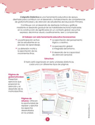 ©EditorialSantillana,S.A.
©EditorialSantillana,S.A.
28
©EditorialSantillana,S.A.
Reviso con atención
para escribir
correctamente.
1. Reviso lo que escribí en esta unidad. Reescribo el texto que
más me gustó.
Reviso lo que escribí.
¿Usé signos de interrogación o exclamación
al inicio y al término de una oración?
Reescribo
Páginas de
refuerzo. Ofrecen
la oportunidad de
repasar y ejercitar
los aspectos
desarrollados
en la unidad.
©EditorialSantillana,S.A.
©EditorialSantillana,S.A.
29
Me siento con la espalda derecha.
Tomo el lápiz en forma correcta.
Leo las instrucciones antes de trabajar.
Pienso antes de escribir.
Escribo con letra clara y ordenada.
Respeto los márgenes.
Respeto el espacio entre las palabras.
Respeto las tres zonas de escritura.
Uso mayúscula al iniciar cada oración.
Coloco punto al finalizar cada oración.
Marco los acentos en las palabras.
Uso mayúscula en nombres propios.
Uso comas al enumerar elementos.
Uso signos de interrogación y exclamación.
Reviso lo que escribí y corrijo mis errores.
Siempre
A veces
Nunca
Me siento con la espalda derecha.
Tomo el lápiz en forma correcta.
Leo las instrucciones antes de trabajar.
Pienso antes de escribir.
Escribo con letra clara y ordenada.
Respeto los márgenes.
Respeto el espacio entre las palabras.
Respeto las tres zonas de escritura.
Uso mayúscula al iniciar cada oración.
Coloco punto al finalizar cada oración.
Marco los acentos en las palabras.
Uso mayúscula en nombres propios.
Uso comas al enumerar elementos.
Uso signos de interrogación y exclamación.
Reviso lo que escribí y corrijo mis errores.
Siempre
A veces
Nunca
1. Reviso lo que escribí en esta unidad. Leo las aﬁrmaciones
y marco con una X mi opinión.
2. Completo las oraciones.
¿Cómo trabajé?
Lo que más me gustó
Lo que más me cotó
Me co‚pro‚eto a mejo·ar
©EditorialSantillana,S.A.
Grafomotricidad
10
©EditorialSantillana,S.A.
hablar
gritar
conversar
llorar
callar
loma
colina
sierra
desierto
lomo
1. Coloreo en cada caso la casilla que contenga la palabra
que signiﬁque lo mismo que la primera.
2. Repaso las líneas. Copio según el modelo.
©EditorialSantillana,S.A.
16
©EditorialSantillana,S.A.
rr
sonido fuerte
al medio
1. Rodeo en la sopa de letras las palabras con rr - r.
Leo y copio palabras2
2. Escribo las palabras anteriores donde corresponda.
a r r e t a w c a r r oc
r o p a t a r r o m p xd
r o v e r í o z t o r oo
r a m a r j t i e r r aw
e r r o p a r r a a r op
s u r a n a x j c a r ad
r rr
r
sonido fuerte
inicial
r
sonido suave
al medio
carreta
©EditorialSantillana,S.A.
24
©EditorialSantillana,S.A.
Desafío mi ingenio1. Descifro el mensaje y lo escribo.
a b c d e f g h ij k l m n ñ o p qr s t u v w x y z
a b c d e f g h ij k l m n ñ o p qr s t u v w x y z
a b c d e f g h ij k l m n ñ o p qr s t u v w x y z
a b c d e f g h ij k l m n ñ o p qr s t u v w x y z
2. Creo un mensaje usando con la clave anterior. Intercambio mi
cuaderno para descifrar los mensajes.
©EditorialSantillana,S.A.
©EditorialSantillana,S.A.
19
Copio y me divierto
2. Copio según el modelo.
PÅepe Åpasa, da Åun Åpaso
y Åpisa Åla Åpesa Åen Åel Åpiso.
PÅepe PÅilo Åpuso Åen Åel Åpiso
Åuna Åpesa Åpesada.
Pepe Pilo puso en el piso
una pesa pesada.
Pepe pasa, da un paso
y pisa la pesa en el piso.
1. Leo el trabalenguas y lo repito rápido.
Caligrafía Didáctica es una herramienta educativa de apoyo,
diseñada para contribuir con el desarrollo y fortalecimiento de competencias
de grafomotricidad y de atención de estudiantes de Educación Primaria.
Contribuye con el desarrollo de destrezas motrices y gráﬁcas
mediante el desarrollo gradual de las habilidades lectoras implicadas
en la construcción de signiﬁcados en un contexto global: escuchar,
expresar, discriminar visual y auditivamente, leer y comprender.
Al trabajar con esta herramienta educativa favorecemos:
• La participación activa
de los estudiantes en su
proceso de aprendizaje.
• La distensión motriz y
la ejercitación de los
movimientos ﬁnos.
• La ejercitación del pensamiento
lógico y creativo.
• La percepción global
e integrada del entorno.
• El desarrollo de la capacidad
de atención sensorial.
Páginas de
grafomotricidad.
Presentan
ejercicios que
propician la
atención y el
desarrollo de la
motricidad ﬁna.
Estructura
El texto está organizado en siete unidades didácticas,
cada una con diferentes tipos de páginas.
2
 