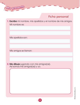 4
Mis amigos se llaman:
Me presento
Ficha personal
©EditorialSantillana,S.A.
Mi nombre es:
Mis apellidos son:
1. Escribo mi nombre, mis apellidos y el nombre de mis amigos.
2. Me dibujo jugando con mis amigos(as).
Así somos mis amigos(as) y yo.
 