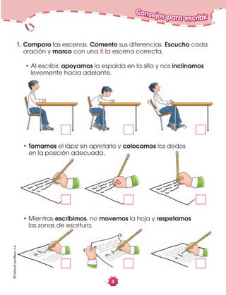 5
Consejos para escribir©EditorialSantillana,S.A.
1. Comparo las escenas. Comento sus diferencias. Escucho cada
oración y marco con una X la escena correcta.
• Mientras escribimos, no movemos la hoja y respetamos
las zonas de escritura.
• Tomamos el lápiz sin apretarlo y colocamos los dedos
en la posición adecuada.
• Al escribir, apoyamos la espalda en la silla y nos inclinamos
levemente hacia adelante.
 