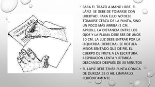 • PARA EL TRAZO A MANO LIBRE, EL
LÁPIZ SE DEBE DE TOMARSE CON
LIBERTAD, PARA ELLO NO DEBE
TOMARSE CERCA DE LA PUNTA, SINO
UN POCO MÁS ARRIBA (3 CM.
APROX.). LA DISTANCIA ENTRE LOS
OJOS Y LA PLUMA DEBE SER DE UNOS
30 CM. LA LUZ DEBE ENTRAR POR LA
IZQUIERDA (DERECHA). SE ROTULA
MEJOR SENTADO QUE DÉ PIE. EL
CUERPO DE FRETE A LA ESCRITURA.
RESPIRACIÓN LENTA Y RÍTMICA.
DESCANSOS DESPUÉS DE 30 MINUTOS
• EL LÁPIZ DEBE TENER PUNTA CÓNICA
DE DUREZA 2B O HB. LIMPIARLO
PERIÓDICAMENTE
 