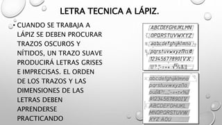 LETRA TECNICA A LÁPIZ.
• CUANDO SE TRABAJA A
LÁPIZ SE DEBEN PROCURAR
TRAZOS OSCUROS Y
NÍTIDOS, UN TRAZO SUAVE
PRODUCIRÁ LETRAS GRISES
E IMPRECISAS. EL ORDEN
DE LOS TRAZOS Y LAS
DIMENSIONES DE LAS
LETRAS DEBEN
APRENDERSE
PRACTICANDO
 