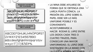 • LA MINA DEBE AFILARSE DE
FORMA QUE SE OBTENGA UNA
LARGA PUNTA CÓNICA. LA
PRESIÓN DEL LÁPIZ SOBRE EL
PAPEL DEBE SER LO MÁS
UNIFORME POSIBLE Y ES
CONVENIENTE
ACOSTUMBRARSE A
HACER RODAR EL LÁPIZ ENTRE
LOS DEDOS CADA TRES O
CUATRO TRAZOS, PARA
CONSEGUIR UNA MAYOR
UNIFORMIDAD. EL LÁPIZ DEBE
SOSTENERSE EN LA MANO CON
 