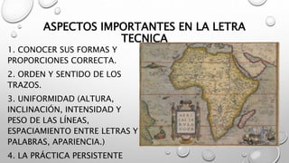 ASPECTOS IMPORTANTES EN LA LETRA
TECNICA
1. CONOCER SUS FORMAS Y
PROPORCIONES CORRECTA.
2. ORDEN Y SENTIDO DE LOS
TRAZOS.
3. UNIFORMIDAD (ALTURA,
INCLINACIÓN, INTENSIDAD Y
PESO DE LAS LÍNEAS,
ESPACIAMIENTO ENTRE LETRAS Y
PALABRAS, APARIENCIA.)
4. LA PRÁCTICA PERSISTENTE
 