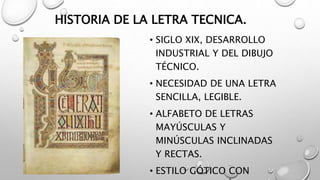 HISTORIA DE LA LETRA TECNICA.
• SIGLO XIX, DESARROLLO
INDUSTRIAL Y DEL DIBUJO
TÉCNICO.
• NECESIDAD DE UNA LETRA
SENCILLA, LEGIBLE.
• ALFABETO DE LETRAS
MAYÚSCULAS Y
MINÚSCULAS INCLINADAS
Y RECTAS.
• ESTILO GÓTICO CON
 