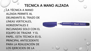 TECNICA A MANO ALZADA
• LA TÉCNICA A MANO
ALZADA PERMITE AL
DELINEANTE EL TRAZO DE
LÍNEAS VERTICALES,
HORIZONTALES E
INCLINADAS SOLO CON EL
EQUIPO DE TRAZAR Y EL
PAPEL. ESTA TÉCNICA ES EL
PRINCIPAL ANTECEDENTE
PARA LA REALIZACIÓN DE
LOS EJERCICIOS DE LA
 