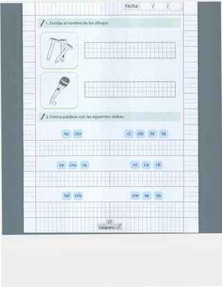 Fecha: 1 1
/1. Escribe el nombre de los dibujos.
:¡ ~·~~~· ~ ~ t
¡.;¡~ t t t t t t ~ ~
! 1 1
: 1
:.¡.. t 1 f ...
.. + t .. + ~
1 1
p::. 1
/2. Forma palabras con las siguientes sílabas.
ro elo
1
t ~+ ~ +
t +
t .. + i t 1- +
1
ce cru ro
1
~
: ... f .. +
~ ...
tal cris
1 ll
ci ele bi
~ t ~ t 1 .. +
.. ~ .. -t -4-- ... +
1
ni ca clí
1 : 1
. ,. 1~ 1- +
: : 11
ere se to
27
Caltgraftx J
ta
... +
... +
~ri.......
¡ 1
 