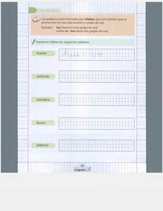 1 1
Tipos de sílabas
~ Las palabras están formadas por sílabas, que son sonidos que se
pronuncian en una sola emisión o golpe de voz.
Ejemplo: luz (tiene un solo golpe de voz)
cama: ca - ma (tiene dos golpes de voz)
/ Separa en sílabas las siguientes palabras.
huevo
'. 1 1
i
L.~ .....;-}.~ 1
f 1
!1 .
•:
..{·" ¡ .: ¡ i:· + + r t +
...
t '·..~ 1-.y t t
f' ~ ' • ... • .. . . . . . ... .. ..
+ ; t t
1
i 1
1 1 1 1 1 f
película t
: : jf~:
bandera
burro
plátano
38
CaligrafixJ
+ +
+ ... -
1
r
 