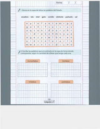 Fecha: 1 1
1 1
/ 1. Busca en la sopa de letras las palabras del listado.
escalera - isla - miel - gato - sonido - elefante - pañuelo - sal
n e e f a n t e m r p a
g o t ñ f s a S a v
a q s o n d o a r z ñ r
t d o k e ñ m n y u e
og e z a sw
X e s e a
m w a e v S
b e
e r a r
e n
X
d e o u
/
2. Escribe las palabras que encontraste en la sopa de letras donde
corresponda, según la cantidad de sílabas que tenga cada una.
Í monosílabas
trisílabas
¡:: ~ ~ t
t .. t
~ fl
~ +
~
~ + ~
+ +
~ t
... t
l
1 1 53
Caligraftx _.,/
r bisrlabas l
~ ... +
f ¡::q~ ... l-
f f
1- ~ ... ~ ~ !
1
1
... +
llt;:¡ ~ +
!j~ ... ~ ...
1
polisílabas
~ . : f f : :
l + t
t +
1
~ ~ t + ..
.. + +- ...t : : 1
~ +
 