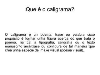 Que é o caligrama?



O caligrama é un poema, frase ou palabra cuxo
propósito é formar unha figura acerca do que trata o
poema, na cal a tipografía, caligrafía ou o texto
manuscrito arránxase ou configura de tal maneira que
crea unha especie de imaxe visual (poesía visual).
 