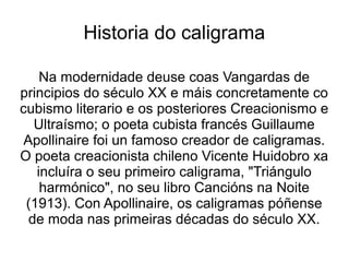 Historia do caligrama

    Na modernidade deuse coas Vangardas de
principios do século XX e máis concretamente co
cubismo literario e os posteriores Creacionismo e
   Ultraísmo; o poeta cubista francés Guillaume
 Apollinaire foi un famoso creador de caligramas.
O poeta creacionista chileno Vicente Huidobro xa
   incluíra o seu primeiro caligrama, "Triángulo
    harmónico", no seu libro Cancións na Noite
 (1913). Con Apollinaire, os caligramas póñense
  de moda nas primeiras décadas do século XX.
 