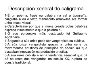 Descripción xeneral do caligrama
1-É un poema, frase ou palabra na cal a tipografía,
caligrafia a ou o texto manuscrito arránxase ata formar
unha imaxe visual.
2-Caracterízase por que a imaxe creada polas palabras
expresa visualmente o que a palabra di.
3-O seu personaxe máis destacado foi Guillaume
Apollinaire.
4-Segundo a súa orixe pode ser vangardista ou cubista.
5-A súa orixe vangardista grazas a unha serie de
movementos artísticos de principios do século XX que
buscaban innovación na produción artística.
6-A súa orixe cubista é unha tendencia esencial que dá
pé ao resto das vangardas no século XX, ruptura da
poesía tradicional.
 