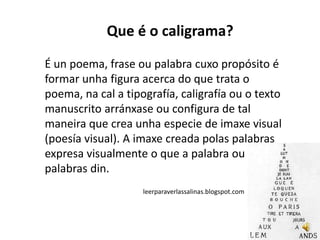 Que é o caligrama?
É un poema, frase ou palabra cuxo propósito é
formar unha figura acerca do que trata o
poema, na cal a tipografía, caligrafía ou o texto
manuscrito arránxase ou configura de tal
maneira que crea unha especie de imaxe visual
(poesía visual). A imaxe creada polas palabras
expresa visualmente o que a palabra ou
palabras din.
                    leerparaverlassalinas.blogspot.com
 