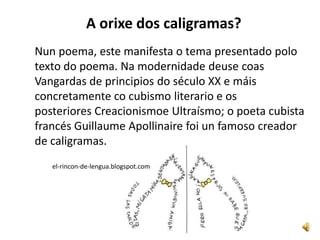 A orixe dos caligramas?
Nun poema, este manifesta o tema presentado polo
texto do poema. Na modernidade deuse coas
Vangardas de principios do século XX e máis
concretamente co cubismo literario e os
posteriores Creacionismoe Ultraísmo; o poeta cubista
francés Guillaume Apollinaire foi un famoso creador
de caligramas.
   el-rincon-de-lengua.blogspot.com
 