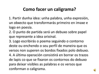 Como facer un caligrama?
1. Partir dunha idea: unha palabra, unha expresión,
un obxecto que transformarás primeiro en imaxe e
logo en poesía.
2. O punto de partida será un debuxo sobre papel
que represente a idea orixinal.
3. Logo escribirás o poema seguindo o contorno
deste ou enchendo o seu perfil de maneira que os
versos non superen os bordos fixados polo debuxo.
4. A última operación consistirá en borrar os trazos
de lapis co que se fixaron os contornos do debuxo
para deixar visibles as palabras e os versos que
conforman o caligrama.
 