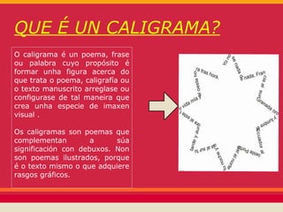 QUE É UN CALIGRAMA?
O caligrama é un poema, frase
ou palabra cuyo propósito é
formar unha figura acerca do
que trata o poema, caligrafía ou
o texto manuscrito arreglase ou
configurase de tal maneira que
crea unha especie de imaxen
visual .

Os caligramas son poemas que
complementan         a     súa
significación con debuxos. Non
son poemas ilustrados, porque
é o texto mismo o que adquiere
rasgos gráficos.
 