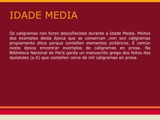 IDADE MEDIA
Os caligramas non foron descoñecidos durante a Idade Media. Moitos
dos exemplos desta época que se conservan ,non son caligramas
propiamente ditos porque conteñen elementos pictóricos. É común
nesta época encontrar exemplos de caligramas en prosa. Na
Biblioteca Nacional de París garda un manuscrito grego dos feitos dos
Apóstoles (s.X) que conteñen cerca de mil caligramas en prosa.
 