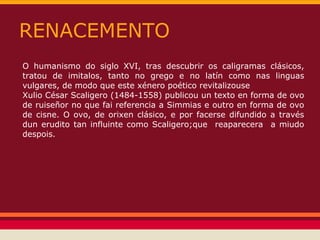 RENACEMENTO
O humanismo do siglo XVI, tras descubrir os caligramas clásicos,
tratou de imitalos, tanto no grego e no latín como nas linguas
vulgares, de modo que este xénero poético revitalizouse
Xulio César Scaligero (1484-1558) publicou un texto en forma de ovo
de ruiseñor no que fai referencia a Simmias e outro en forma de ovo
de cisne. O ovo, de orixen clásico, e por facerse difundido a través
dun erudito tan influinte como Scaligero;que reaparecera a miudo
despois.
 