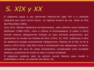 S. XIX y XX
O caligrama segue o seu percorrido histórico.No siglo XIX é o coñecido
caligrama que Lewis Carrol incluiu no capítulo terceiro da sua Alicia no País
das Maravillas (1865).
Cara 1913, Wilhelm Apollinaris de Kostrowitsky, máis coñecido como Guillaume
Apollinaire (1880-1918), volve a cultivar el technopaegnia. O poeta e crítico
francés chamou idéogrammes lyriques as súas primeras produccions, que
apareceron na revista Les Soirées de Paris (1914). En 1918 publicouse o libro
de Apollinaire titulado precisamente Calligrammes. Poémes de la Paix et de la
Guerre (1913-1916). Este libro inicia a revitalización dos caligramsas. Co fervor
vanguardista dos anos 20, estas composicións, consideradas unha novedade
absoluta ,puideronse de moda en todo o mundo occidental.
O caligrama moderno saliu do estricto mundo literario para invadir a
publicidade,o cómic, as cubertas dos libros, etc.
 