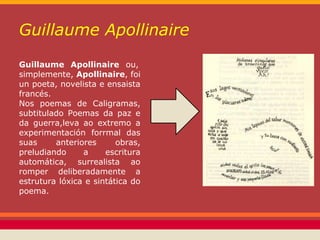 Guillaume Apollinaire
Guillaume Apollinaire ou,
simplemente, Apollinaire, foi
un poeta, novelista e ensaista
francés.
Nos poemas de Caligramas,
subtitulado Poemas da paz e
da guerra,leva ao extremo a
experimentación forrmal das
suas     anteriores      obras,
preludiando     a     escritura
automática, surrealista ao
romper deliberadamente a
estrutura lóxica e sintática do
poema.
 