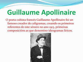 Guillaume Apollinaire
O poeta cubista francés Guillaume Apollinaire foi un
 famoso creador de caligramas, creando os primeiros
 referentes de este xénero no ano 1913, primeiras
 composicións as que denomino ideogramas líricos.
 