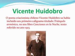 Vicente Huidobro
O poeta criacionista chileno Vicente Huidobro xa había
incluído seu primeiro caligrama titulado Triángulo
armónico, no seu libro Canciones en la Noche, texto
referido no ano 1913.
 