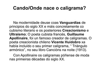 Cando/Onde nace o caligrama?

   Na modernidade deuse coas Vanguardias de
principios do siglo XX e máis concretamente co
cubismo literario e os posteriores Creacionismo e
Ultraísmo; O poeta cubista francés, Guillaume
Apollinaire, foi un famoso creador de caligramas. O
poeta creacionista chileno Vicente Huidobro xa
había incluído o seu primer caligrama, “ Triángulo
armónico”, no seu libro Cancións na noite (1913).
  Con Apollinaire os caligramas póñense de moda
nas primeiras décadas do siglo XX.
 