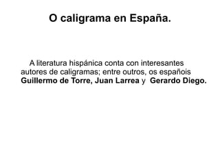 O caligrama en España.



  A literatura hispánica conta con interesantes
autores de caligramas; entre outros, os españois
Guillermo de Torre, Juan Larrea y Gerardo Diego.
 