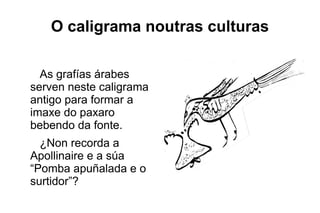 O caligrama noutras culturas

  As grafías árabes
serven neste caligrama
antigo para formar a
imaxe do paxaro
bebendo da fonte.
  ¿Non recorda a
Apollinaire e a súa
“Pomba apuñalada e o
surtidor”?
 
