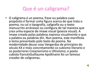 Que é un caligrama?
• O caligrama é un poema, frase ou palabra cuxo
  propósito é formar unha figura acerca do que trata o
  poema, na cal a tipografía, caligrafía ou o texto
  manuscrito arránxase ou configura de tal maneira que
  crea unha especie de imaxe visual (poesía visual). A
  imaxe creada polas palabras expresa visualmente o que
  a palabra ou palabras din. Nun poema, este manifesta
  o tema presentado polo texto do poema. Na
  modernidade deuse coas Vangardas de principios do
  século XX e máis concretamente co cubismo literario e
  os posteriores Creacionismo e Ultraísmo; o poeta
  cubista francésGuillaume Apollinaire foi un famoso
  creador de caligramas.
 