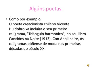 Algúns poetas.
• Como por exemplo:
  O poeta creacionista chileno Vicente
  Huidobro xa incluíra o seu primeiro
  caligrama, "Triángulo harmónico", no seu libro
  Cancións na Noite (1913). Con Apollinaire, os
  caligramas póñense de moda nas primeiras
  décadas do século XX.
 