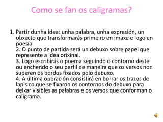 Como se fan os caligramas?

1. Partir dunha idea: unha palabra, unha expresión, un
   obxecto que transformarás primeiro en imaxe e logo en
   poesía.
   2. O punto de partida será un debuxo sobre papel que
   represente a idea orixinal.
   3. Logo escribirás o poema seguindo o contorno deste
   ou enchendo o seu perfil de maneira que os versos non
   superen os bordos fixados polo debuxo.
   4. A última operación consistirá en borrar os trazos de
   lapis co que se fixaron os contornos do debuxo para
   deixar visibles as palabras e os versos que conforman o
   caligrama.
 