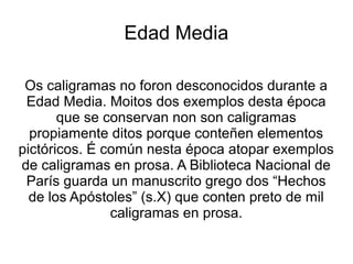 Edad Media

 Os caligramas no foron desconocidos durante a
 Edad Media. Moitos dos exemplos desta época
       que se conservan non son caligramas
  propiamente ditos porque conteñen elementos
pictóricos. É común nesta época atopar exemplos
de caligramas en prosa. A Biblioteca Nacional de
 París guarda un manuscrito grego dos “Hechos
  de los Apóstoles” (s.X) que conten preto de mil
               caligramas en prosa.
 