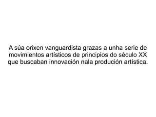 A súa orixen vanguardista grazas a unha serie de
movimientos artísticos de principios do século XX
que buscaban innovación nala produción artística.
 