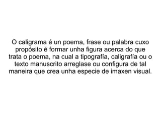 O caligrama é un poema, frase ou palabra cuxo
   propósito é formar unha figura acerca do que
trata o poema, na cual a tipografía, caligrafía ou o
   texto manuscrito arreglase ou configura de tal
maneira que crea unha especie de imaxen visual.
 